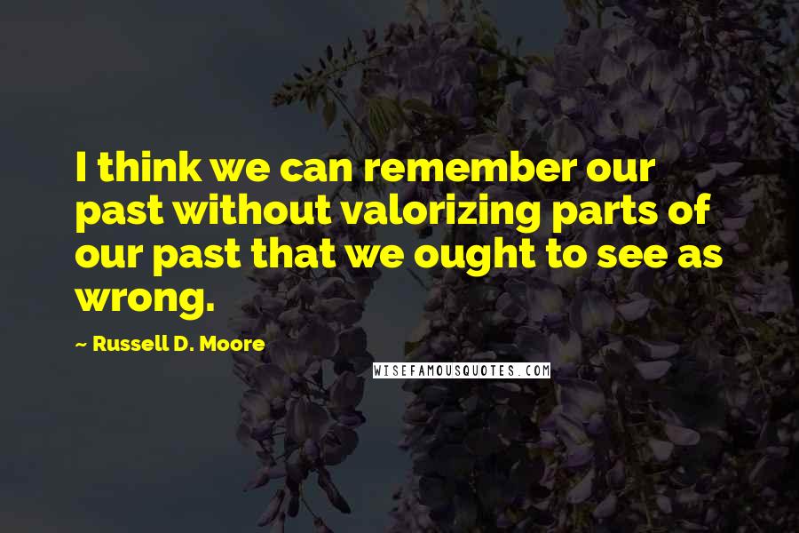 Russell D. Moore Quotes: I think we can remember our past without valorizing parts of our past that we ought to see as wrong.