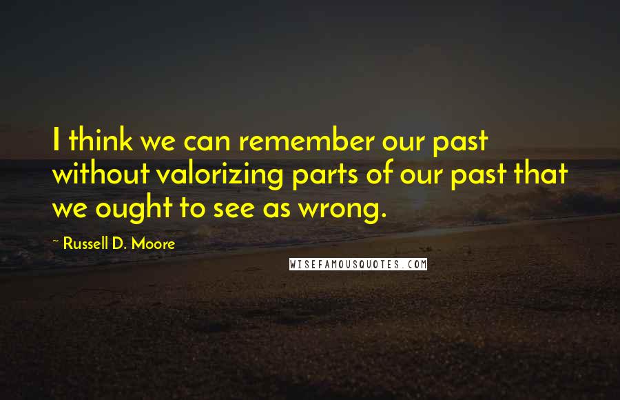 Russell D. Moore Quotes: I think we can remember our past without valorizing parts of our past that we ought to see as wrong.