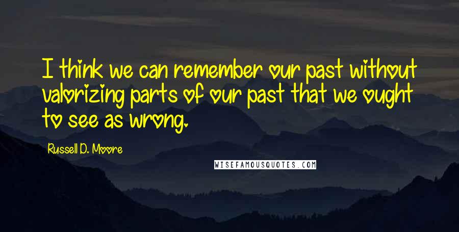Russell D. Moore Quotes: I think we can remember our past without valorizing parts of our past that we ought to see as wrong.