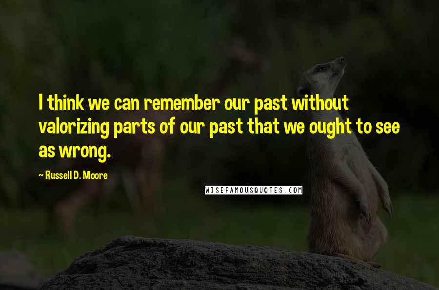 Russell D. Moore Quotes: I think we can remember our past without valorizing parts of our past that we ought to see as wrong.