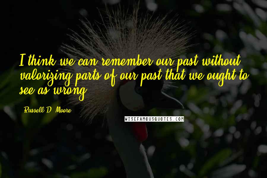 Russell D. Moore Quotes: I think we can remember our past without valorizing parts of our past that we ought to see as wrong.