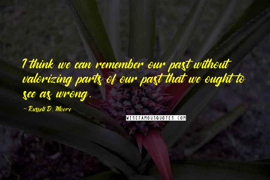 Russell D. Moore Quotes: I think we can remember our past without valorizing parts of our past that we ought to see as wrong.