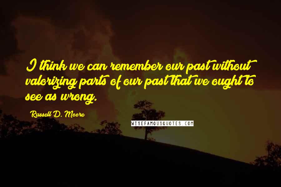 Russell D. Moore Quotes: I think we can remember our past without valorizing parts of our past that we ought to see as wrong.