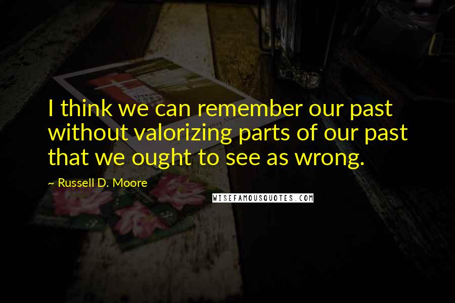 Russell D. Moore Quotes: I think we can remember our past without valorizing parts of our past that we ought to see as wrong.