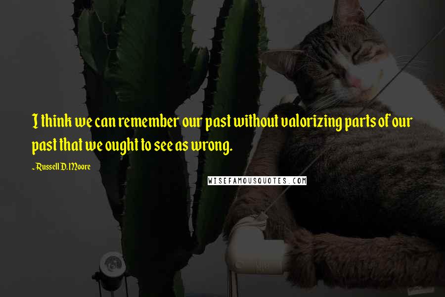 Russell D. Moore Quotes: I think we can remember our past without valorizing parts of our past that we ought to see as wrong.