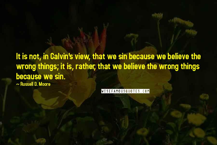 Russell D. Moore Quotes: It is not, in Calvin's view, that we sin because we believe the wrong things; it is, rather, that we believe the wrong things because we sin.