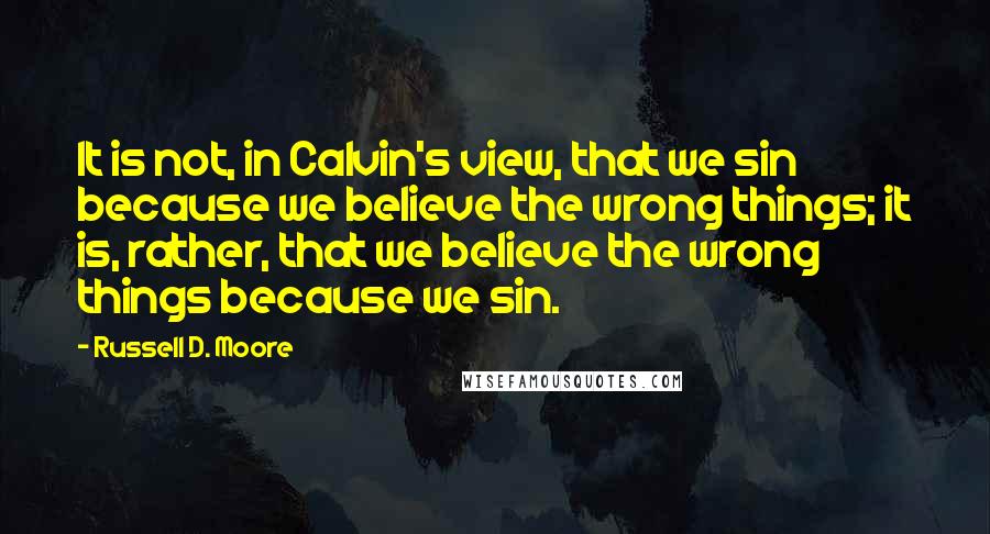 Russell D. Moore Quotes: It is not, in Calvin's view, that we sin because we believe the wrong things; it is, rather, that we believe the wrong things because we sin.