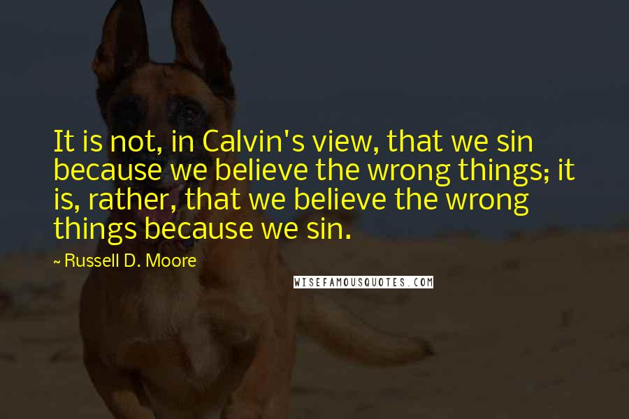 Russell D. Moore Quotes: It is not, in Calvin's view, that we sin because we believe the wrong things; it is, rather, that we believe the wrong things because we sin.