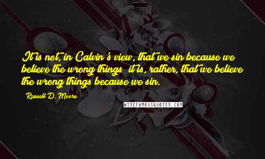 Russell D. Moore Quotes: It is not, in Calvin's view, that we sin because we believe the wrong things; it is, rather, that we believe the wrong things because we sin.