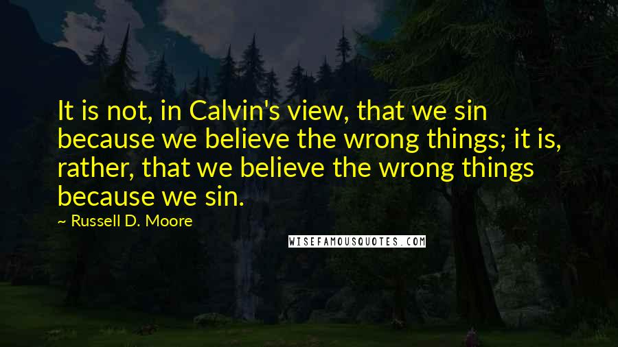 Russell D. Moore Quotes: It is not, in Calvin's view, that we sin because we believe the wrong things; it is, rather, that we believe the wrong things because we sin.