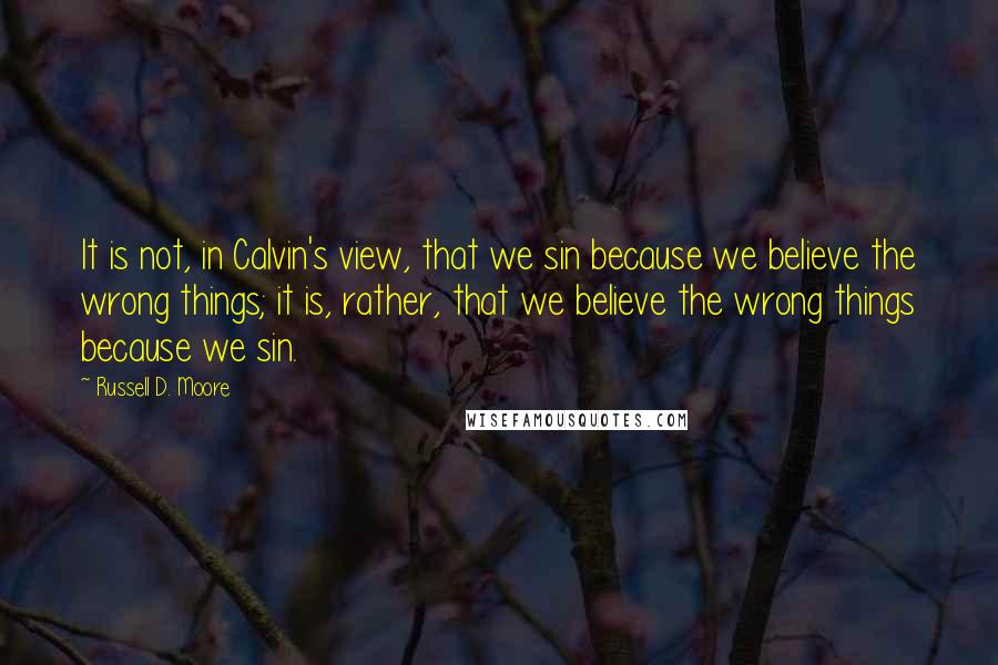 Russell D. Moore Quotes: It is not, in Calvin's view, that we sin because we believe the wrong things; it is, rather, that we believe the wrong things because we sin.