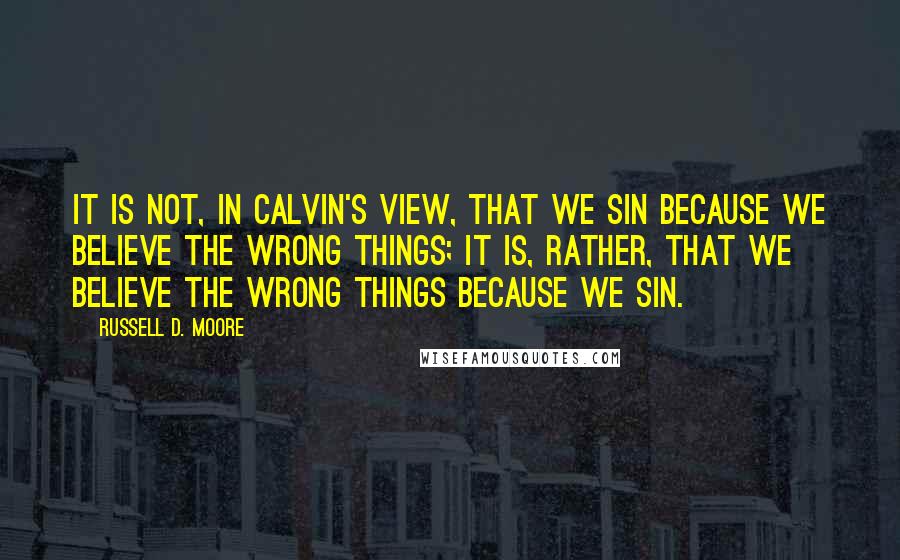 Russell D. Moore Quotes: It is not, in Calvin's view, that we sin because we believe the wrong things; it is, rather, that we believe the wrong things because we sin.