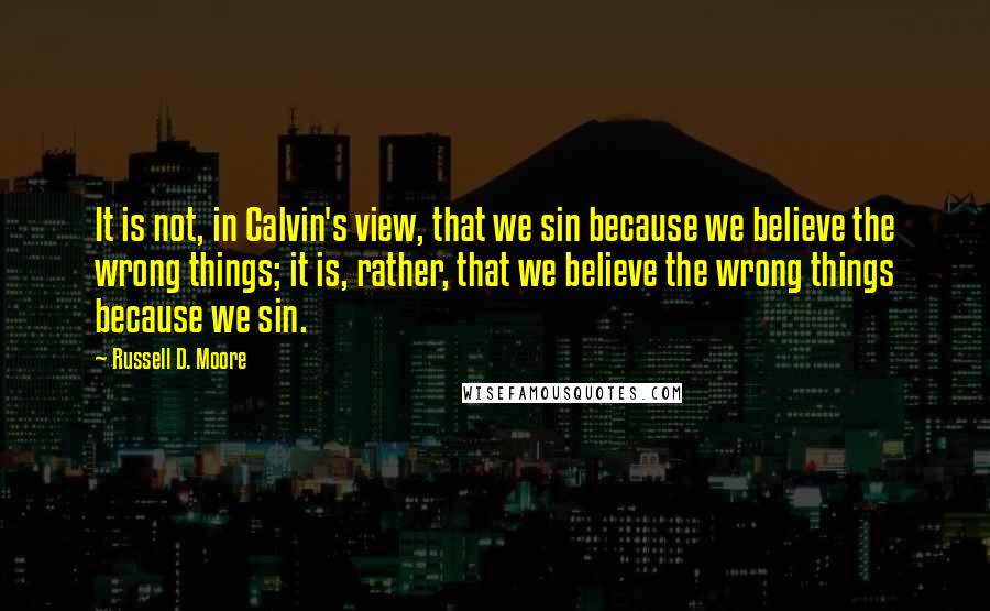 Russell D. Moore Quotes: It is not, in Calvin's view, that we sin because we believe the wrong things; it is, rather, that we believe the wrong things because we sin.