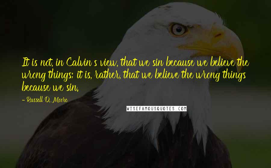 Russell D. Moore Quotes: It is not, in Calvin's view, that we sin because we believe the wrong things; it is, rather, that we believe the wrong things because we sin.