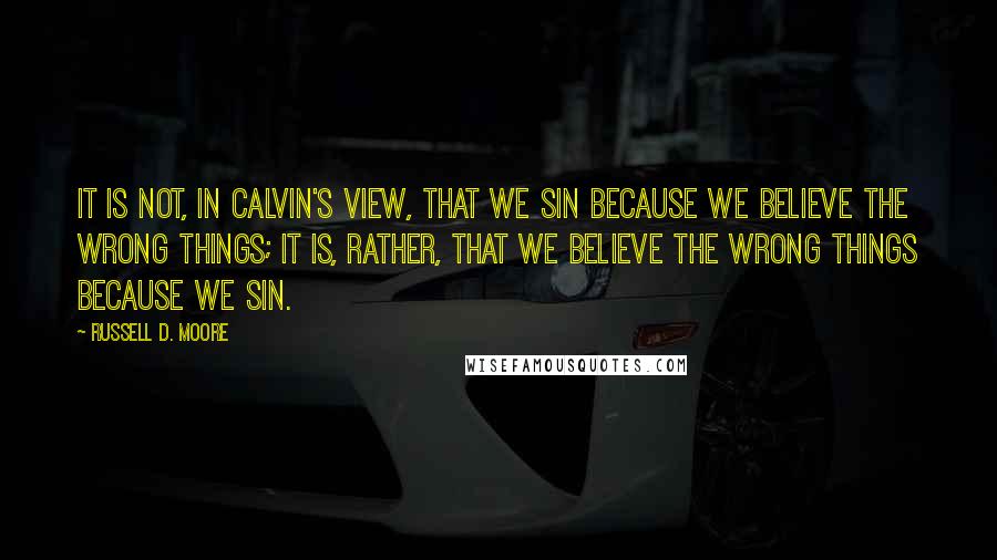 Russell D. Moore Quotes: It is not, in Calvin's view, that we sin because we believe the wrong things; it is, rather, that we believe the wrong things because we sin.