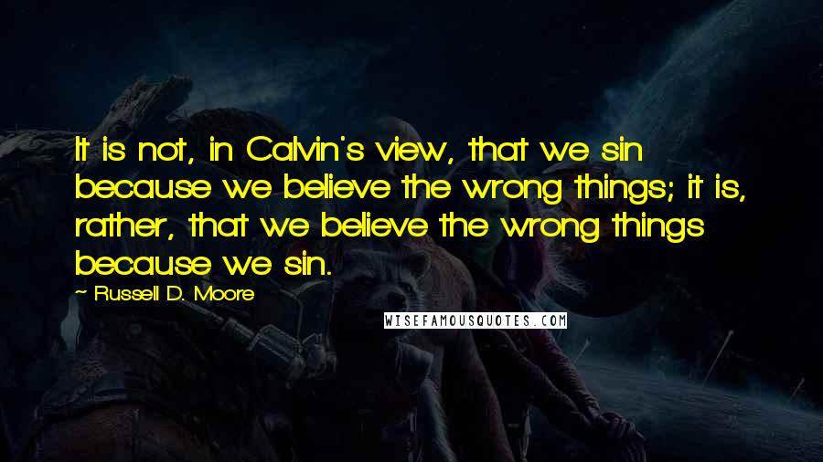 Russell D. Moore Quotes: It is not, in Calvin's view, that we sin because we believe the wrong things; it is, rather, that we believe the wrong things because we sin.