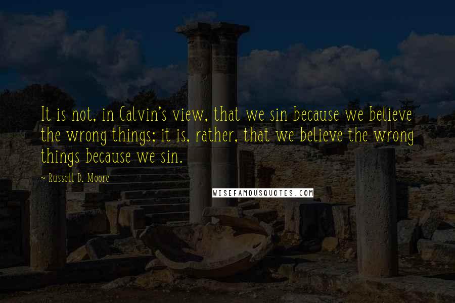 Russell D. Moore Quotes: It is not, in Calvin's view, that we sin because we believe the wrong things; it is, rather, that we believe the wrong things because we sin.