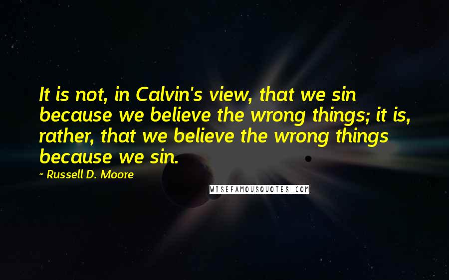 Russell D. Moore Quotes: It is not, in Calvin's view, that we sin because we believe the wrong things; it is, rather, that we believe the wrong things because we sin.