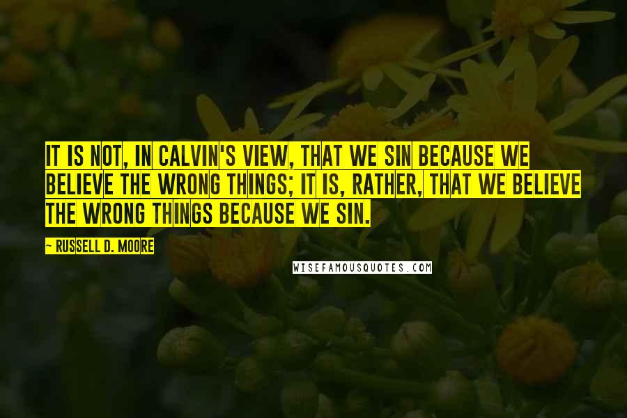 Russell D. Moore Quotes: It is not, in Calvin's view, that we sin because we believe the wrong things; it is, rather, that we believe the wrong things because we sin.
