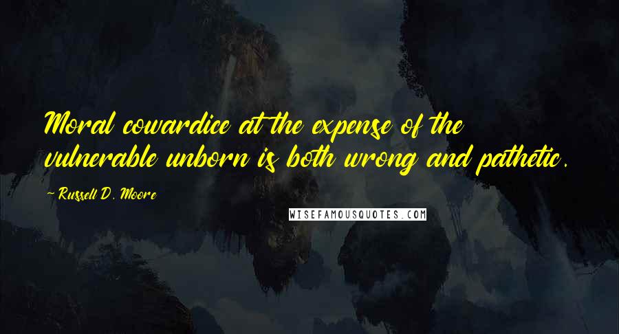 Russell D. Moore Quotes: Moral cowardice at the expense of the vulnerable unborn is both wrong and pathetic.