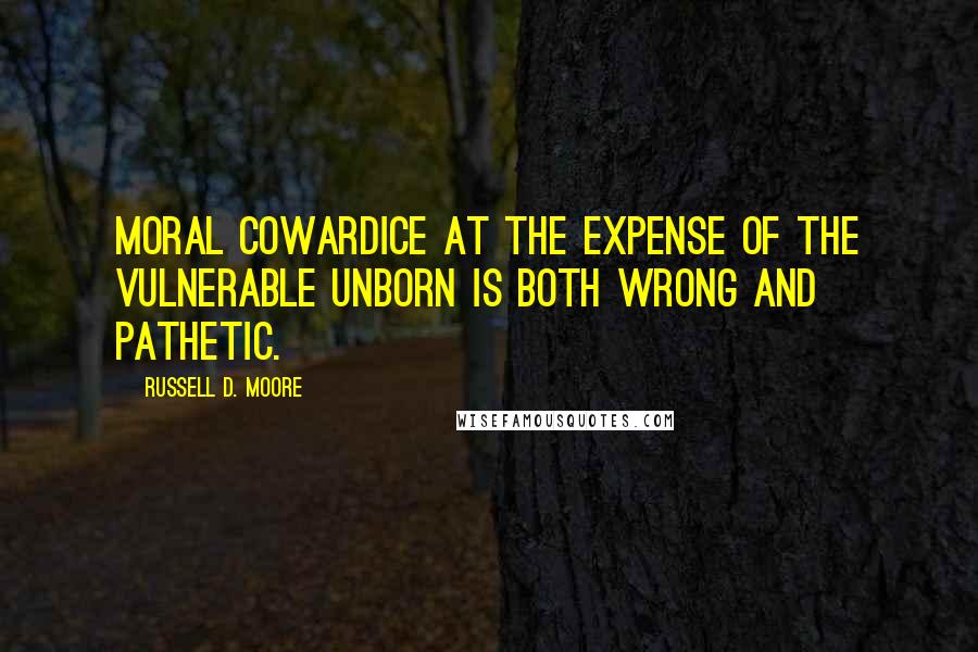 Russell D. Moore Quotes: Moral cowardice at the expense of the vulnerable unborn is both wrong and pathetic.