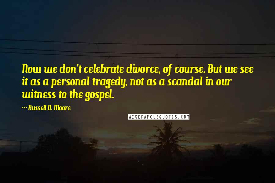 Russell D. Moore Quotes: Now we don't celebrate divorce, of course. But we see it as a personal tragedy, not as a scandal in our witness to the gospel.