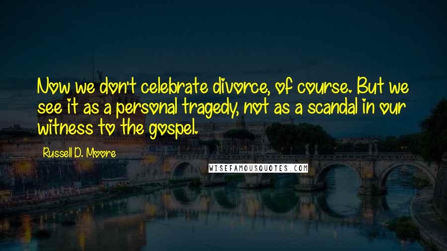 Russell D. Moore Quotes: Now we don't celebrate divorce, of course. But we see it as a personal tragedy, not as a scandal in our witness to the gospel.