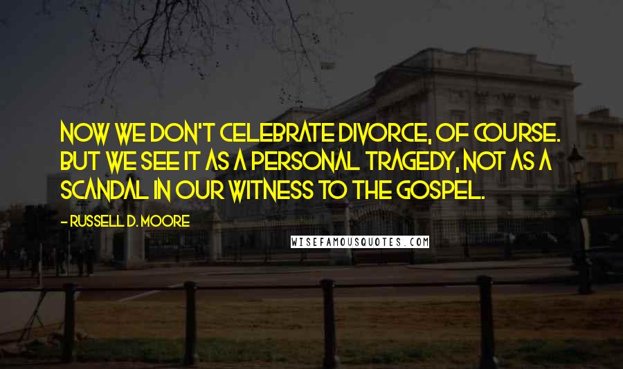 Russell D. Moore Quotes: Now we don't celebrate divorce, of course. But we see it as a personal tragedy, not as a scandal in our witness to the gospel.