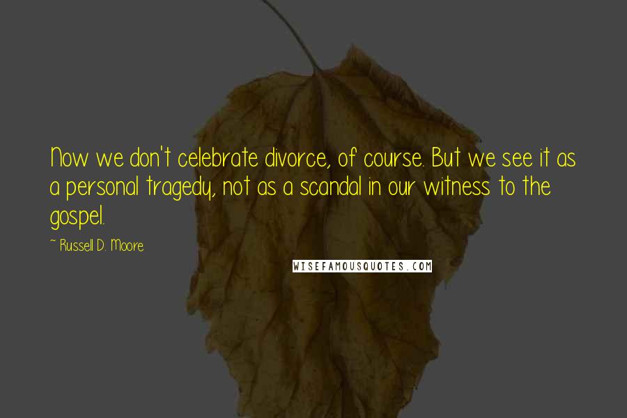 Russell D. Moore Quotes: Now we don't celebrate divorce, of course. But we see it as a personal tragedy, not as a scandal in our witness to the gospel.