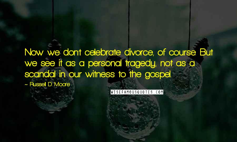 Russell D. Moore Quotes: Now we don't celebrate divorce, of course. But we see it as a personal tragedy, not as a scandal in our witness to the gospel.