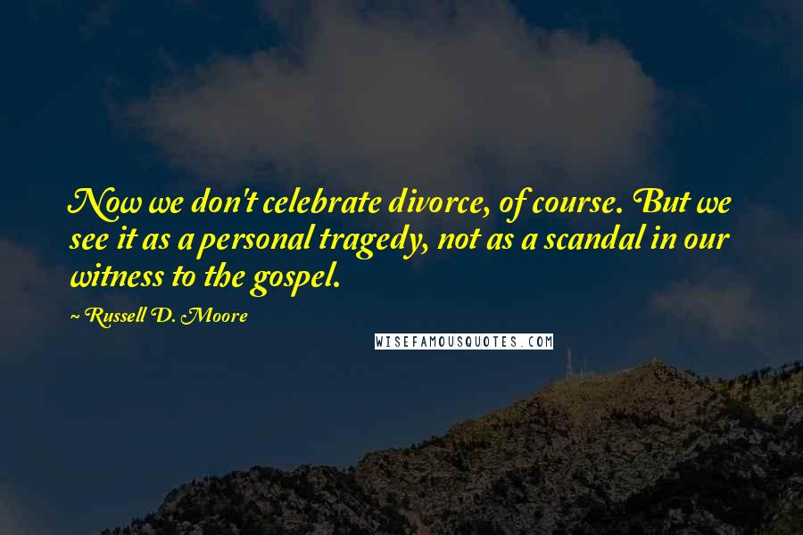 Russell D. Moore Quotes: Now we don't celebrate divorce, of course. But we see it as a personal tragedy, not as a scandal in our witness to the gospel.