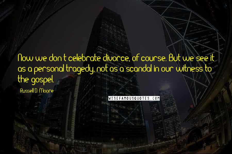 Russell D. Moore Quotes: Now we don't celebrate divorce, of course. But we see it as a personal tragedy, not as a scandal in our witness to the gospel.