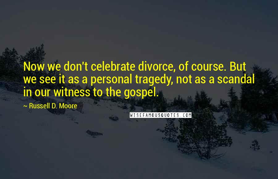 Russell D. Moore Quotes: Now we don't celebrate divorce, of course. But we see it as a personal tragedy, not as a scandal in our witness to the gospel.