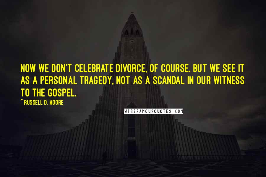 Russell D. Moore Quotes: Now we don't celebrate divorce, of course. But we see it as a personal tragedy, not as a scandal in our witness to the gospel.