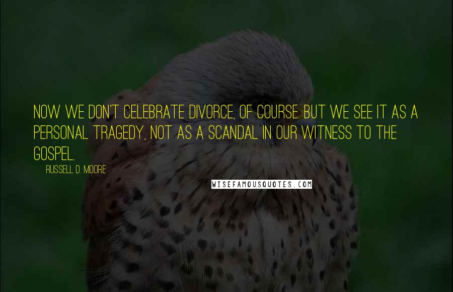 Russell D. Moore Quotes: Now we don't celebrate divorce, of course. But we see it as a personal tragedy, not as a scandal in our witness to the gospel.