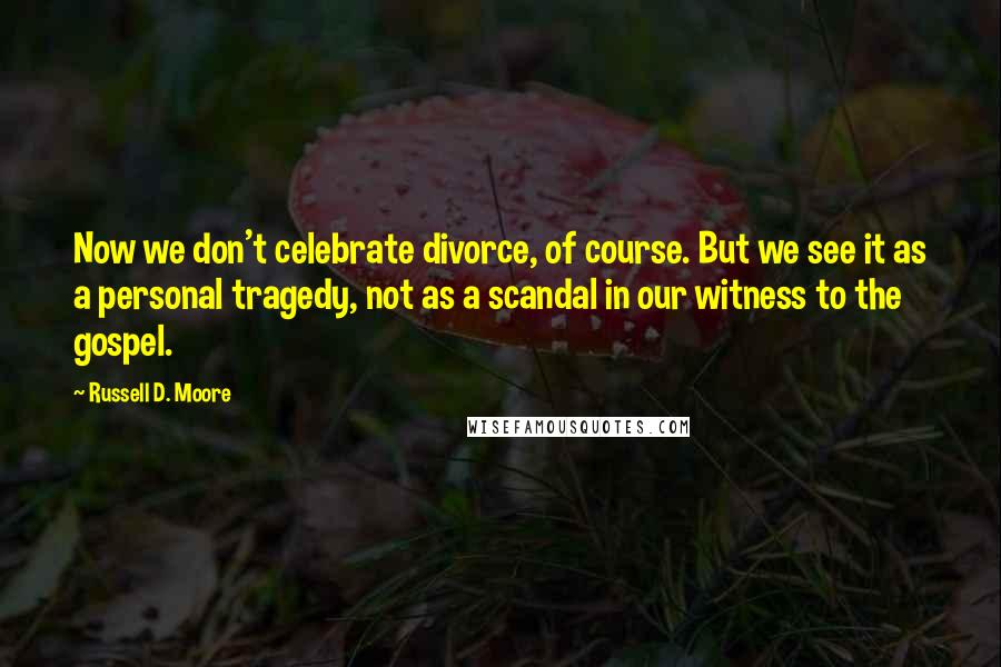 Russell D. Moore Quotes: Now we don't celebrate divorce, of course. But we see it as a personal tragedy, not as a scandal in our witness to the gospel.