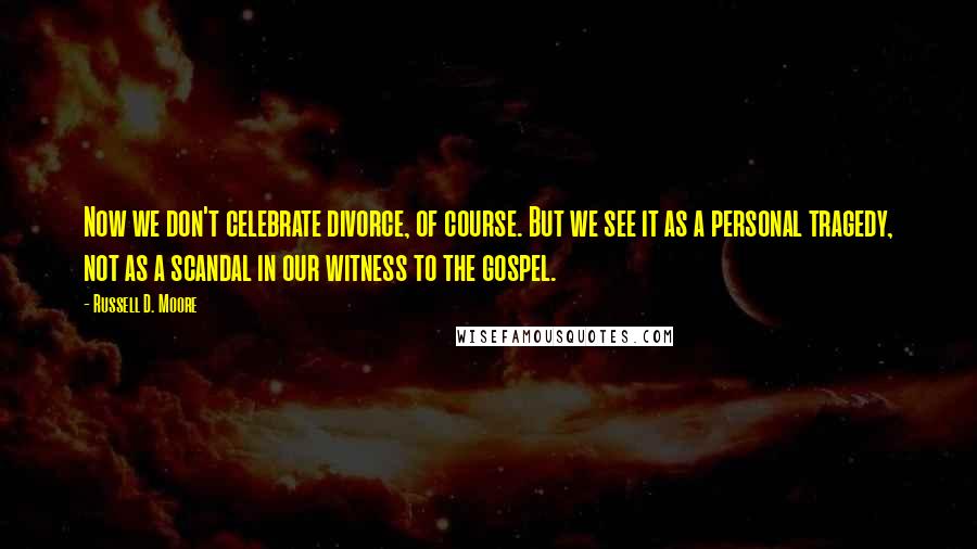 Russell D. Moore Quotes: Now we don't celebrate divorce, of course. But we see it as a personal tragedy, not as a scandal in our witness to the gospel.