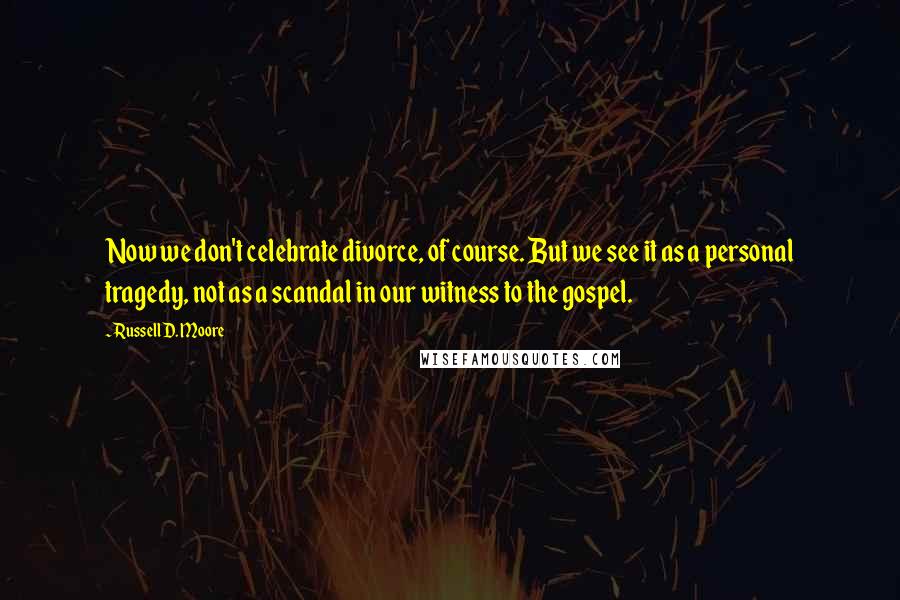 Russell D. Moore Quotes: Now we don't celebrate divorce, of course. But we see it as a personal tragedy, not as a scandal in our witness to the gospel.