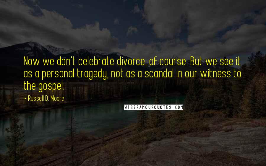 Russell D. Moore Quotes: Now we don't celebrate divorce, of course. But we see it as a personal tragedy, not as a scandal in our witness to the gospel.