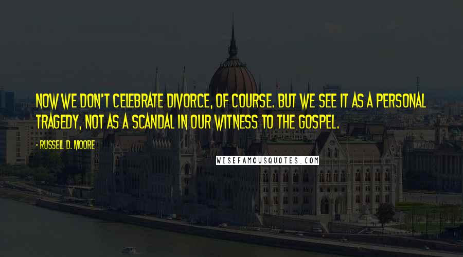 Russell D. Moore Quotes: Now we don't celebrate divorce, of course. But we see it as a personal tragedy, not as a scandal in our witness to the gospel.