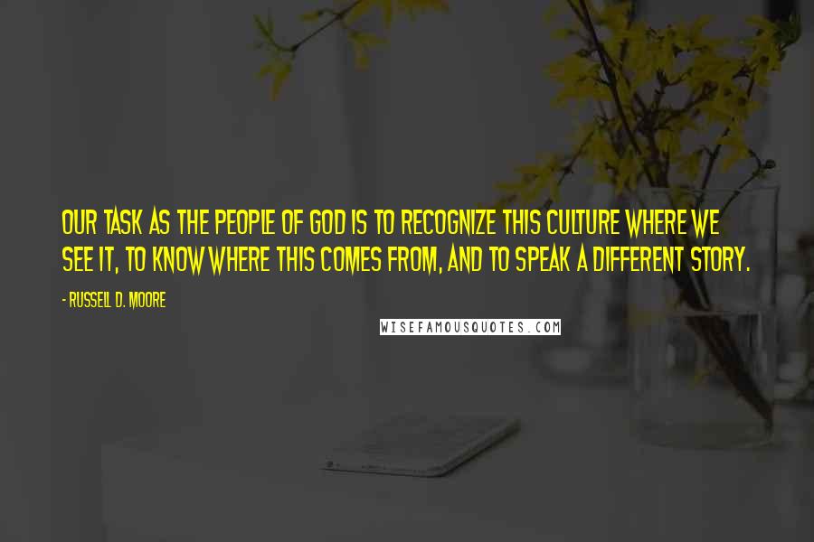 Russell D. Moore Quotes: Our task as the people of God is to recognize this culture where we see it, to know where this comes from, and to speak a different story.