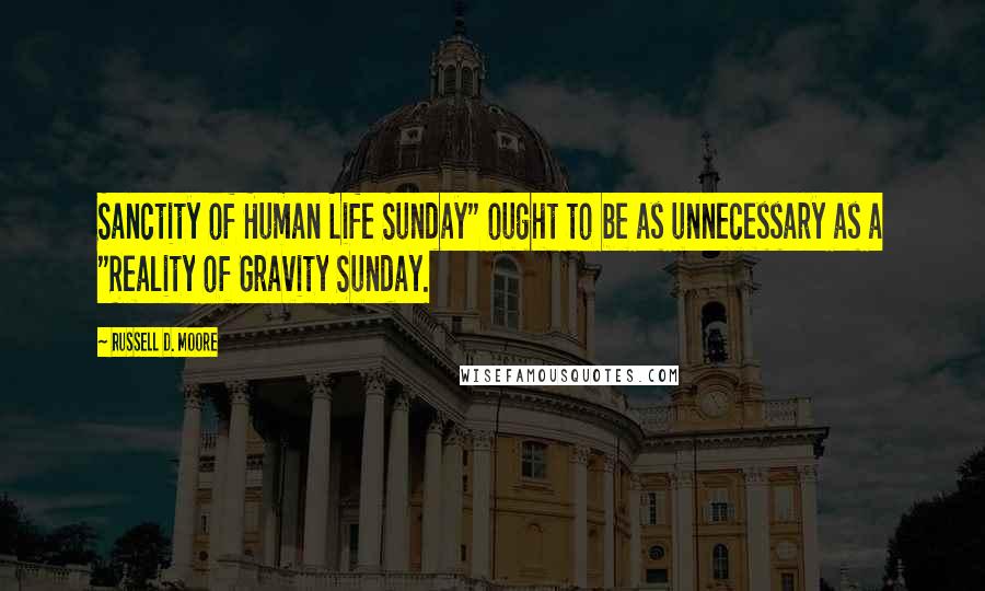 Russell D. Moore Quotes: Sanctity of Human Life Sunday" ought to be as unnecessary as a "Reality of Gravity Sunday.