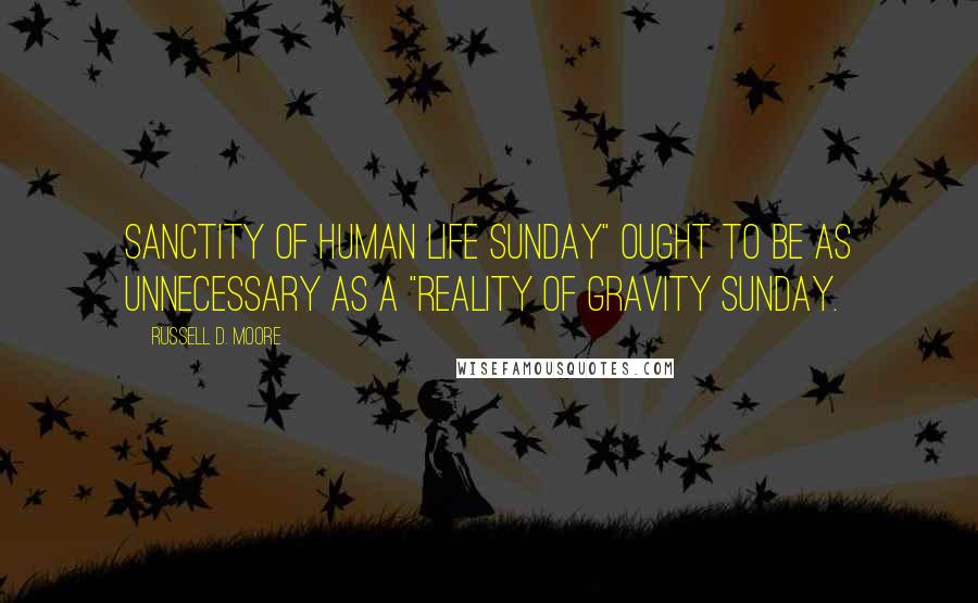 Russell D. Moore Quotes: Sanctity of Human Life Sunday" ought to be as unnecessary as a "Reality of Gravity Sunday.