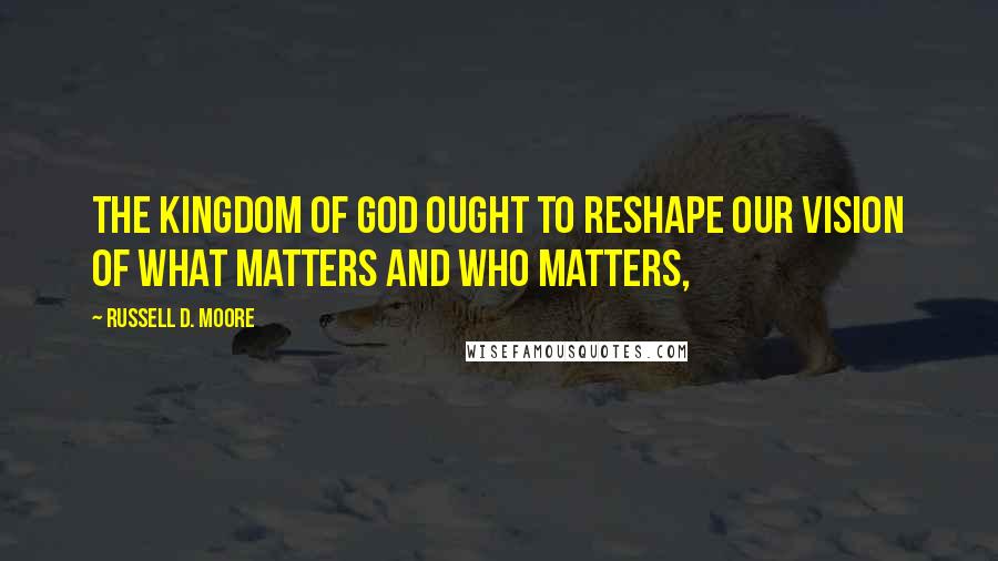 Russell D. Moore Quotes: The kingdom of God ought to reshape our vision of what matters and who matters,