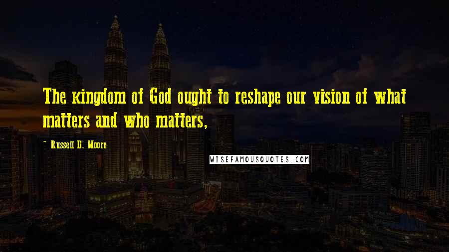Russell D. Moore Quotes: The kingdom of God ought to reshape our vision of what matters and who matters,