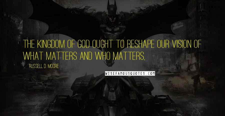 Russell D. Moore Quotes: The kingdom of God ought to reshape our vision of what matters and who matters,