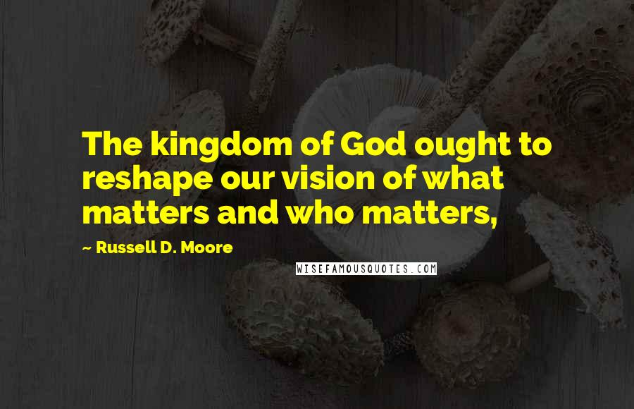 Russell D. Moore Quotes: The kingdom of God ought to reshape our vision of what matters and who matters,