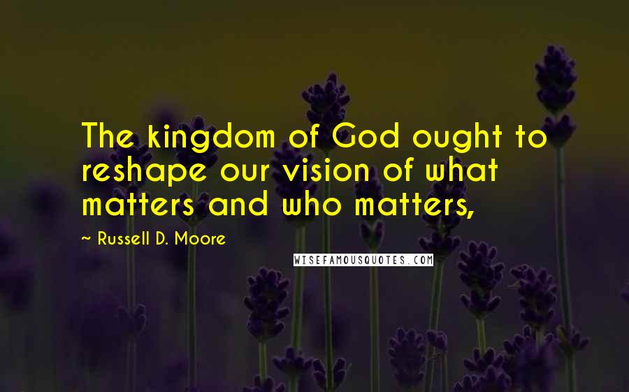 Russell D. Moore Quotes: The kingdom of God ought to reshape our vision of what matters and who matters,