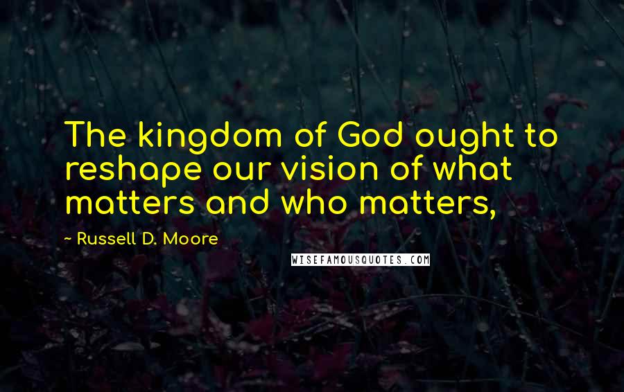 Russell D. Moore Quotes: The kingdom of God ought to reshape our vision of what matters and who matters,