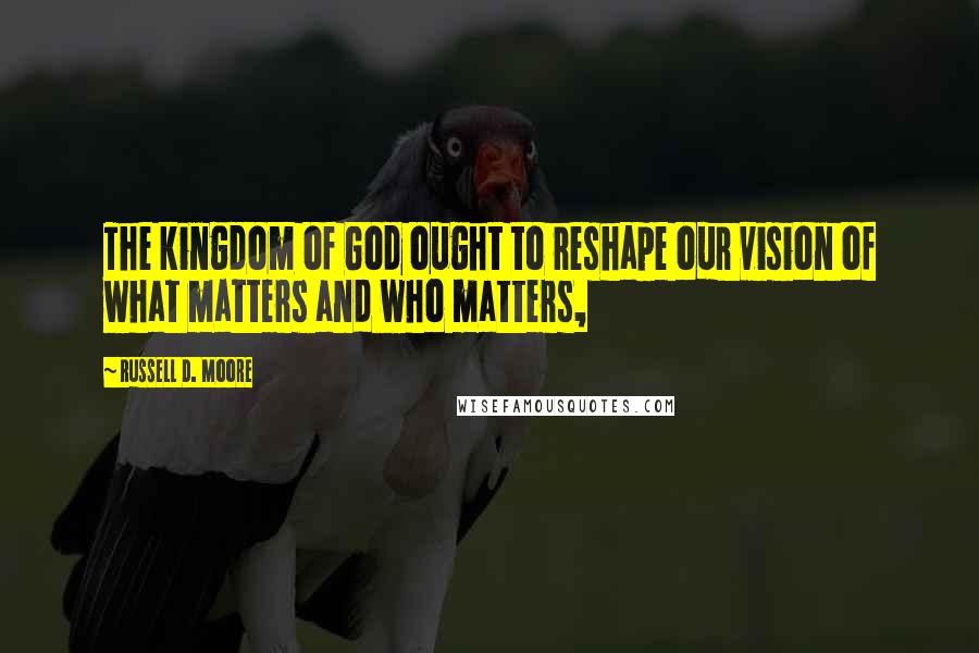 Russell D. Moore Quotes: The kingdom of God ought to reshape our vision of what matters and who matters,